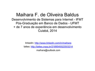 Maihara F. de Oliveira Baldus
Desenvolvimento de Sistemas para Internet - IFMT
Pós-Graduação em Banco de Dados - UFMT
+ de 7 anos de experiência em desenvolvimento
Cuiabá, 2014
linkedin: http://www.linkedin.com/in/maihara
lattes: http://lattes.cnpq.br/2189545522503214
maihara@outlook.com
 