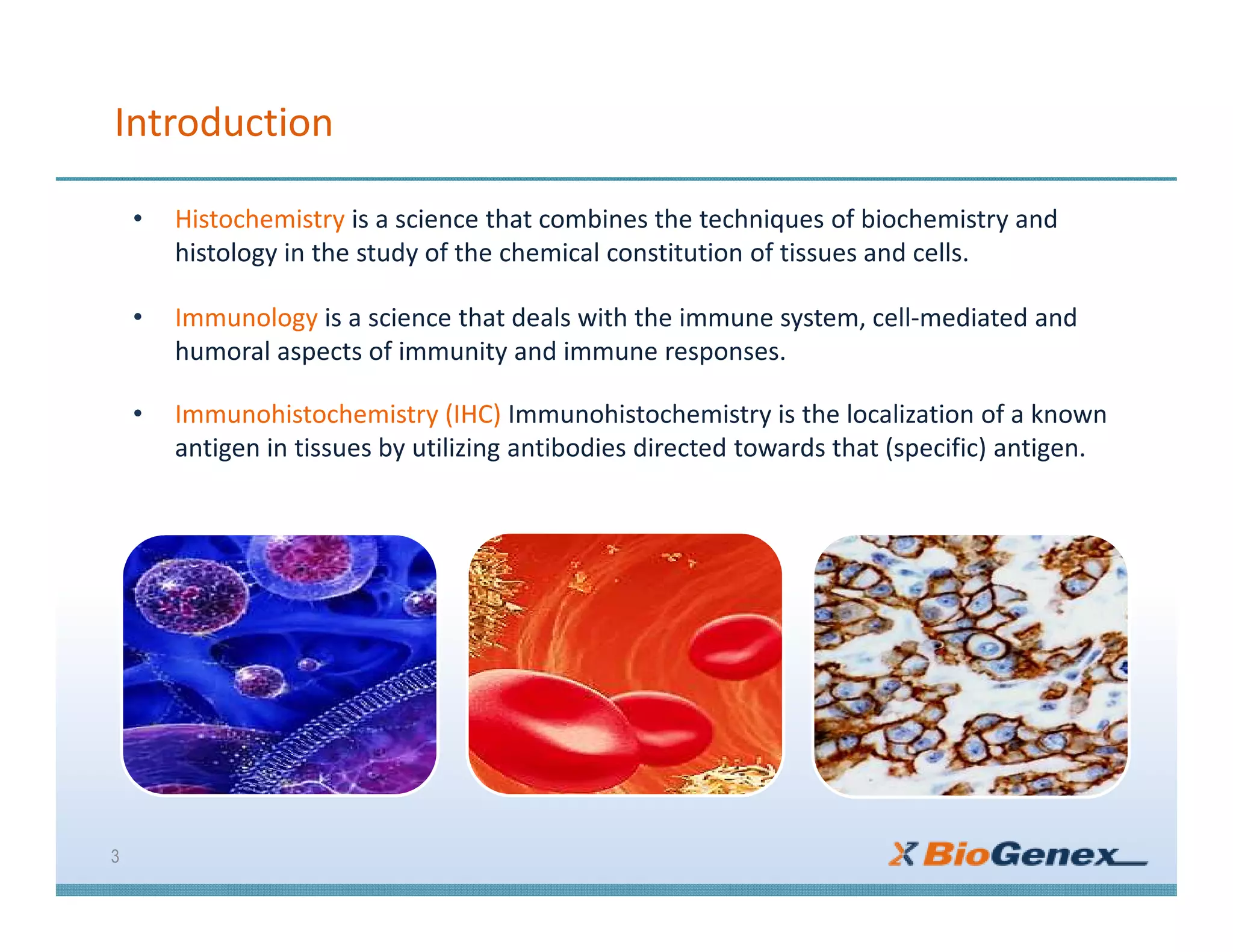 Introduction
• Histochemistry is a science that combines the techniques of biochemistry and
histology in the study of the chemical constitution of tissues and cells.
• Immunology is a science that deals with the immune system, cell-mediated and
humoral aspects of immunity and immune responses.
• Immunohistochemistry (IHC) Immunohistochemistry is the localization of a known
antigen in tissues by utilizing antibodies directed towards that (specific) antigen.
3
 