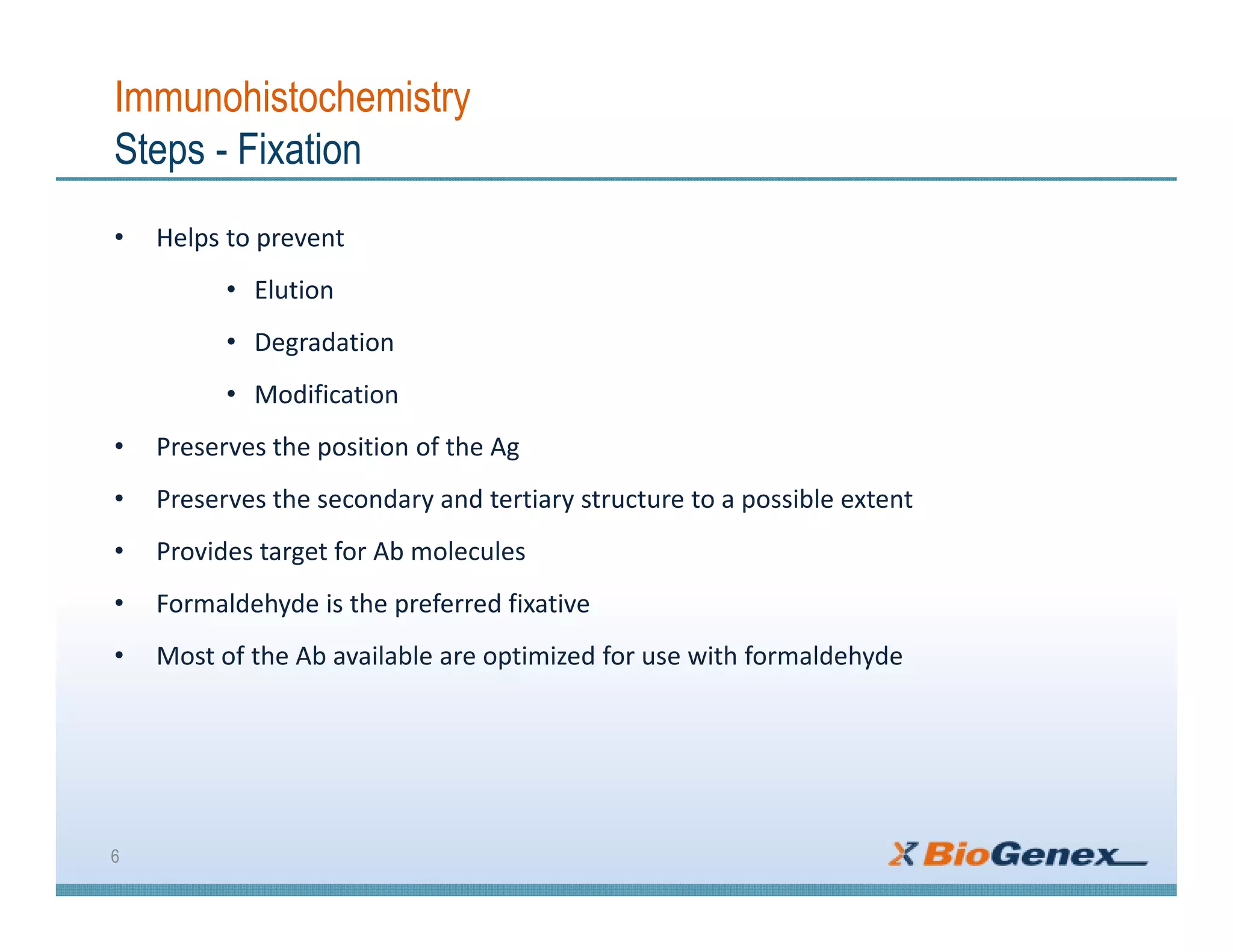 Immunohistochemistry
Steps - Fixation
• Helps to prevent
• Elution
• Degradation
• Modification
• Preserves the position of the Ag
• Preserves the secondary and tertiary structure to a possible extent
• Provides target for Ab molecules
• Formaldehyde is the preferred fixative
• Most of the Ab available are optimized for use with formaldehyde
6
 