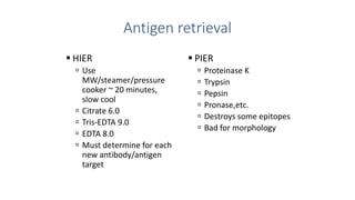 Antigen retrieval
 HIER
 Use
MW/steamer/pressure
cooker ~ 20 minutes,
slow cool
 Citrate 6.0
 Tris-EDTA 9.0
 EDTA 8.0
 Must determine for each
new antibody/antigen
target
 PIER
 Proteinase K
 Trypsin
 Pepsin
 Pronase,etc.
 Destroys some epitopes
 Bad for morphology
 