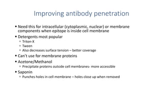 Improving antibody penetration
 Need this for intracellular (cytoplasmic, nuclear) or membrane
components when epitope is inside cell membrane
 Detergents most popular
 Triton-X
 Tween
 Also decreases surface tension – better coverage
 Can’t use for membrane proteins
 Acetone/Methanol
 Precipitate proteins outside cell membranes- more accessible
 Saponin
 Punches holes in cell membrane – holes close up when removed
 