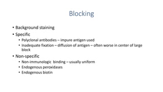 Blocking
• Background staining
• Specific
• Polyclonal antibodies – impure antigen used
• Inadequate fixation – diffusion of antigen – often worse in center of large
block
• Non-specific
• Non-immunologic binding – usually uniform
• Endogenous peroxidases
• Endogenous biotin
 