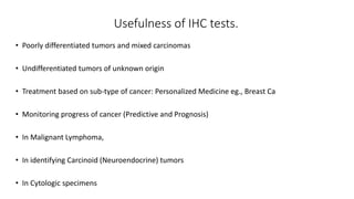 Usefulness of IHC tests.
• Poorly differentiated tumors and mixed carcinomas
• Undifferentiated tumors of unknown origin
• Treatment based on sub-type of cancer: Personalized Medicine eg., Breast Ca
• Monitoring progress of cancer (Predictive and Prognosis)
• In Malignant Lymphoma,
• In identifying Carcinoid (Neuroendocrine) tumors
• In Cytologic specimens
 