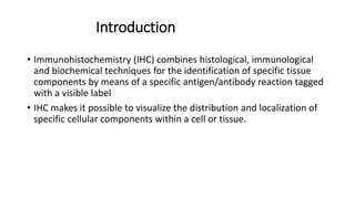Introduction
• Immunohistochemistry (IHC) combines histological, immunological
and biochemical techniques for the identification of specific tissue
components by means of a specific antigen/antibody reaction tagged
with a visible label
• IHC makes it possible to visualize the distribution and localization of
specific cellular components within a cell or tissue.
 
