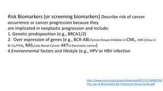Risk Biomarkers (or screening biomarkers) Describe risk of cancer
occurrence or cancer progression because they
are implicated in neoplastic progression and include:
1. Genetic predisposition (e.g., BRCA1/2)
2. Over expression of genes (e.g., BCR-ABLTyrosin Kinase Inhibitor in CML, HER-2/neu in
Br Ca,PTEN, RAS,Colo Rectal Cancer AKTin Pancreatic cancer)
4.Environmental factors and lifestyle (e.g., HPV or HBV infection
http://www.esmo.org/content/download/8713/176680/file/
The-use-of-Biomarkers-for-Treatment-Sessa-Fasolo.pdf
 