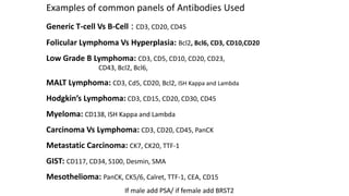 Examples of common panels of Antibodies Used
Generic T-cell Vs B-Cell : CD3, CD20, CD45
Folicular Lymphoma Vs Hyperplasia: Bcl2, Bcl6, CD3, CD10,CD20
Low Grade B Lymphoma: CD3, CD5, CD10, CD20, CD23,
CD43, Bcl2, Bcl6,
MALT Lymphoma: CD3, Cd5, CD20, Bcl2, ISH Kappa and Lambda
Hodgkin’s Lymphoma: CD3, CD15, CD20, CD30, CD45
Myeloma: CD138, ISH Kappa and Lambda
Carcinoma Vs Lymphoma: CD3, CD20, CD45, PanCK
Metastatic Carcinoma: CK7, CK20, TTF-1
GIST: CD117, CD34, S100, Desmin, SMA
Mesothelioma: PanCK, CK5/6, Calret, TTF-1, CEA, CD15
If male add PSA/ if female add BRST2
 
