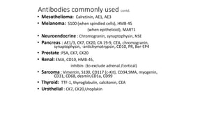 Antibodies commonly used contd.
• Mesothelioma: Calretinin, AE1, AE3
• Melanoma: S100 (when spindled cells), HMB-45
(when epithelioid), MART1
• Neuroendocrine : Chromogranin, synaptophysin, NSE
• Pancreas : AE1/3, CK7, CK20, CA 19-9, CEA, chromogranin,
synaptophysin, -antichymotrypsin, CD10, PR, Ber-EP4
• Prostate :PSA, CK7, CK20
• Renal: EMA, CD10, HMB-45,
inhibin- (to exclude adrenal /cortical)
• Sarcoma : Vimentin, S100, CD117 (c-Kit), CD34,SMA, myogenin,
CD31, CD68, desmin,CD1a, CD99
• Thyroid: TTF-1, thyroglobulin, calcitonin, CEA
• Urothelial : CK7, CK20,Uroplakin
 