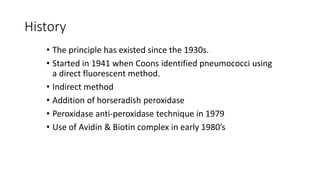 History
• The principle has existed since the 1930s.
• Started in 1941 when Coons identified pneumococci using
a direct fluorescent method.
• Indirect method
• Addition of horseradish peroxidase
• Peroxidase anti-peroxidase technique in 1979
• Use of Avidin & Biotin complex in early 1980’s
 