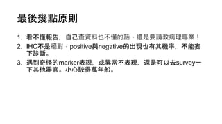 最後幾點原則
1. 看不懂報告，自己查資料也不懂的話，還是要請教病理專業！
2. IHC不是絕對，positive與negative的出現也有其機率，不能妄
下診斷。
3. 遇到奇怪的marker表現，或異常不表現，還是可以去survey一
下其他器官。小心駛得萬年船。
 