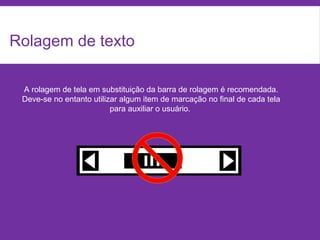 Rolagem de texto
A rolagem de tela em substituição da barra de rolagem é recomendada.
Deve-se no entanto utilizar algum item de marcação no final de cada tela
para auxiliar o usuário.
 