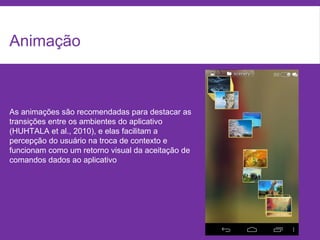 Animação
As animações são recomendadas para destacar as
transições entre os ambientes do aplicativo
(HUHTALA et al., 2010), e elas facilitam a
percepção do usuário na troca de contexto e
funcionam como um retorno visual da aceitação de
comandos dados ao aplicativo
 