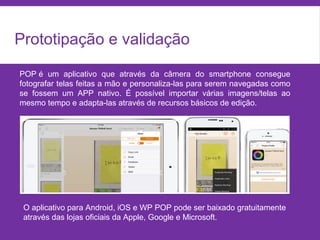 Prototipação e validação
POP é um aplicativo que através da câmera do smartphone consegue
fotografar telas feitas a mão e personaliza-las para serem navegadas como
se fossem um APP nativo. É possível importar várias imagens/telas ao
mesmo tempo e adapta-las através de recursos básicos de edição.
O aplicativo para Android, iOS e WP POP pode ser baixado gratuitamente
através das lojas oficiais da Apple, Google e Microsoft.
 