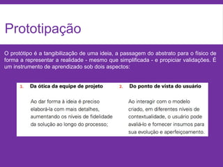 Prototipação
O protótipo é a tangibilização de uma ideia, a passagem do abstrato para o físico de
forma a representar a realidade - mesmo que simplificada - e propiciar validações. É
um instrumento de aprendizado sob dois aspectos:
 