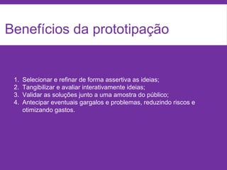Benefícios da prototipação
1. Selecionar e refinar de forma assertiva as ideias;
2. Tangibilizar e avaliar interativamente ideias;
3. Validar as soluções junto a uma amostra do público;
4. Antecipar eventuais gargalos e problemas, reduzindo riscos e
otimizando gastos.
 