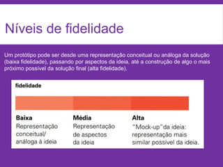 Níveis de fidelidade
Um protótipo pode ser desde uma representação conceitual ou análoga da solução
(baixa fidelidade), passando por aspectos da ideia, até a construção de algo o mais
próximo possível da solução final (alta fidelidade).
 