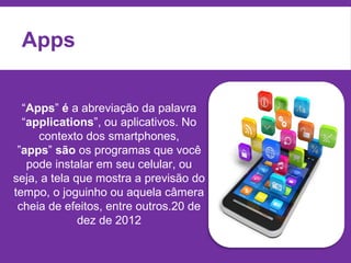 “Apps” é a abreviação da palavra
“applications”, ou aplicativos. No
contexto dos smartphones,
”apps” são os programas que você
pode instalar em seu celular, ou
seja, a tela que mostra a previsão do
tempo, o joguinho ou aquela câmera
cheia de efeitos, entre outros.20 de
dez de 2012
Apps
 