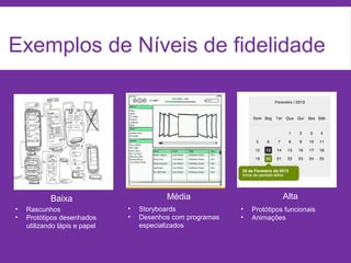 Exemplos de Níveis de fidelidade
Baixa Média Alta
• Rascunhos
• Protótipos desenhados
utilizando lápis e papel
• Storyboards
• Desenhos com programas
especializados
• Protótipos funcionais
• Animações
 