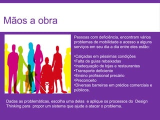 Mãos a obra
Dadas as problemáticas, escolha uma delas e aplique os processos do Design
Thinking para propor um sistema que ajude a atacar o problema.
Pessoas com deficiência, encontram vários
problemas de mobilidade e acesso a alguns
serviços em seu dia a dia entre eles estão:
•Calçadas em péssimas condições
•Falta de guias rebaixadas
•Inadequação de lojas e restaurantes
•Transporte deficiente
•Ensino profissional precário
•Preconceito
•Diversas barreiras em prédios comerciais e
públicos.
 