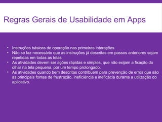 Regras Gerais de Usabilidade em Apps
• Instruções básicas de operação nas primeiras interações
• Não se faz necessário que as instruções já descritas em passos anteriores sejam
repetidas em todas as telas
• As atividades devem ser ações rápidas e simples, que não exijam a fixação do
olhar na tela pequena, por um tempo prolongado.
• As atividades quando bem descritas contribuem para prevenção de erros que são
as principais fontes de frustração, ineficiência e ineficácia durante a utilização do
aplicativo.
 