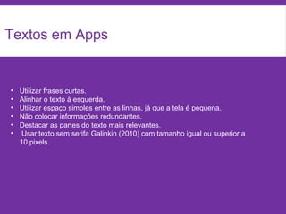 Textos em Apps
• Utilizar frases curtas.
• Alinhar o texto à esquerda.
• Utilizar espaço simples entre as linhas, já que a tela é pequena.
• Não colocar informações redundantes.
• Destacar as partes do texto mais relevantes.
• Usar texto sem serifa Galinkin (2010) com tamanho igual ou superior a
10 pixels.
 