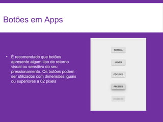 Botões em Apps
• É recomendado que botões
apresente algum tipo de retorno
visual ou sensitivo do seu
pressionamento. Os botões podem
ser utilizados com dimensões iguais
ou superiores a 62 pixels
 