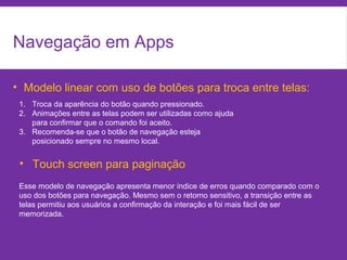 Navegação em Apps
• Modelo linear com uso de botões para troca entre telas:
1. Troca da aparência do botão quando pressionado.
2. Animações entre as telas podem ser utilizadas como ajuda
para confirmar que o comando foi aceito.
3. Recomenda-se que o botão de navegação esteja
posicionado sempre no mesmo local.
• Touch screen para paginação
Esse modelo de navegação apresenta menor índice de erros quando comparado com o
uso dos botões para navegação. Mesmo sem o retorno sensitivo, a transição entre as
telas permitiu aos usuários a confirmação da interação e foi mais fácil de ser
memorizada.
 