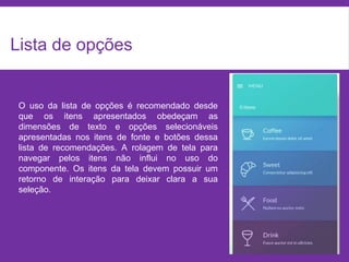 Lista de opções
O uso da lista de opções é recomendado desde
que os itens apresentados obedeçam as
dimensões de texto e opções selecionáveis
apresentadas nos itens de fonte e botões dessa
lista de recomendações. A rolagem de tela para
navegar pelos itens não influi no uso do
componente. Os itens da tela devem possuir um
retorno de interação para deixar clara a sua
seleção.
 