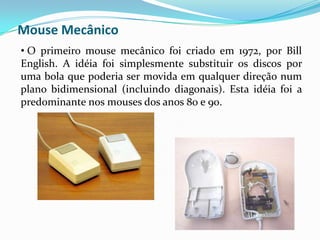 Duas vantagens em relação ao mouse mecânico: nenhuma parte do mouse óptico é mecânica (o que diminui os problemas causados por poeira) e a precisão dos movimentos é maior. Mouse Laser Os mouses laser usam exatamente o mesmo princípio dos  mouses óticos, mas utilizam o raio laser infravermelho no lugar da luz para iluminar a superfície em que estão sendo usados.