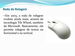 Oseufuncionamentodependeapenas de um toque de dedonasuasuperfíciequequando se arrasta o dedo a seta do Windows move-se. O nomevem de TOUCH queeminglêsquerdizer TOCAR.TouchscreenTouch Screen (também conhecido no Brasil como tela sensível ao toque) é um tipo de tela presente em diferentes equipamentos, sensível a toque e que por isso dispensa o uso de equipamentos como teclados e mouses. Seu uso é cada vez mais comuns em telefones celulares, videogames portáteis, caixas eletrônicos, quiosques multimídia e etc.TouchscreenO uso deste modelo de tela pode ser útil para os que desejam ter várias funcionalidades em alguns serviços (como celulares, por exemplo), porém não querem perder a portabilidade. Air MouseSão colocados nos dedos, e se comunicam com o computador através de Bluetooth, esses sensores são inteligentes quando se trata de toques por exemplo, não precisam estar em contato com uma superfície para funcionar, com o simples movimento de dois toques (como no mouse) no ar conseguimos o mesmo efeito do click do mouse comum.