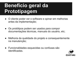 Benefício geral da
Prototipagem
● O cliente poder ver o software e opinar em melhorias
  antes da implementação;

● Os protótipos podem ser usados para compor
  documentações técnicas, manuais do usuário, etc;

● Melhoria da qualidade do projeto e consequentemente
  na manutenção;

● Funcionalidades esquecidas ou confusas são
  identificadas.
 