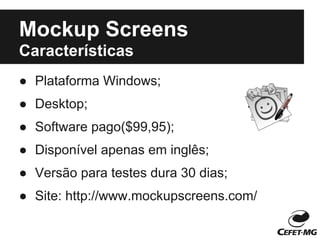 Mockup Screens
Características
● Plataforma Windows;
● Desktop;
● Software pago($99,95);
● Disponível apenas em inglês;
● Versão para testes dura 30 dias;
● Site: http://www.mockupscreens.com/
 