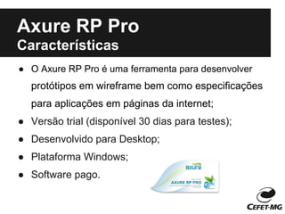 Axure RP Pro
Características
● O Axure RP Pro é uma ferramenta para desenvolver
  protótipos em wireframe bem como especificações
  para aplicações em páginas da internet;
● Versão trial (disponível 30 dias para testes);
● Desenvolvido para Desktop;
● Plataforma Windows;
● Software pago.
 