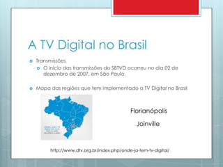 A TV Digital no BrasilTransmissõesO início das transmissões do SBTVD ocorreu no dia 02 de dezembro de 2007, em São Paulo.Mapa das regiões que tem implementado a TV Digital no BrasilFlorianópolisJoinvillehttp://www.dtv.org.br/index.php/onde-ja-tem-tv-digital/