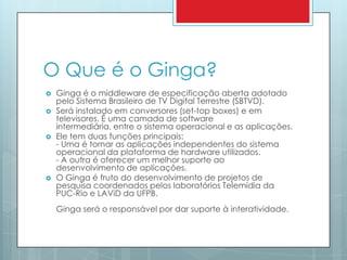 O Que é o Ginga?Ginga é o middleware de especificação aberta adotado pelo Sistema Brasileiro de TV Digital Terrestre (SBTVD).Será instalado em conversores (set-top boxes) e em televisores. É uma camada de software intermediária, entre o sistema operacional e as aplicações. Ele tem duas funções principais: - Uma é tornar as aplicações independentes do sistema operacional da plataforma de hardware utilizados. - A outra é oferecer um melhor suporte ao desenvolvimento de aplicações.O Ginga é fruto do desenvolvimento de projetos de pesquisa coordenados pelos laboratórios Telemídia da PUC-Rio e LAViD da UFPB. Ginga será o responsável por dar suporte à interatividade. 
