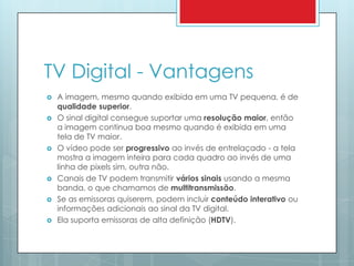 TV Digital - VantagensA imagem, mesmo quando exibida em uma TV pequena, é de qualidade superior.O sinal digital consegue suportar uma resolução maior, então a imagem continua boa mesmo quando é exibida em uma tela de TV maior.O vídeo pode ser progressivo ao invés de entrelaçado - a tela mostra a imagem inteira para cada quadro ao invés de uma linha de pixels sim, outra não.Canais de TV podem transmitir vários sinais usando a mesma banda, o que chamamos de multitransmissão.Se as emissoras quiserem, podem incluir conteúdo interativo ou informações adicionais ao sinal da TV digital.Ela suporta emissoras de alta definição (HDTV).