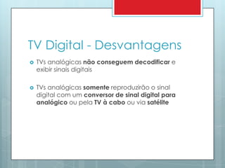 TV Digital - DesvantagensTVs analógicas não conseguem decodificar e exibir sinais digitaisTVs analógicassomentereproduzirãoo sinal digital com um conversor de sinal digital paraanalógicooupelaTV à caboou via satélite