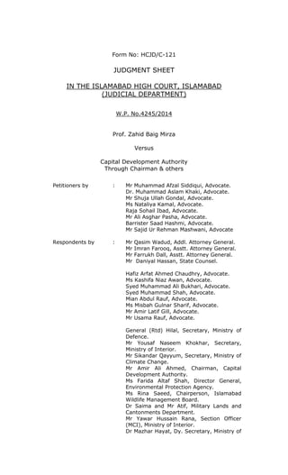 Form No: HCJD/C-121
JUDGMENT SHEET
IN THE ISLAMABAD HIGH COURT, ISLAMABAD
(JUDICIAL DEPARTMENT)
W.P. No.4245/2014
Prof. Zahid Baig Mirza
Versus
Capital Development Authority
Through Chairman & others
Petitioners by : Mr Muhammad Afzal Siddiqui, Advocate.
Dr. Muhammad Aslam Khaki, Advocate.
Mr Shuja Ullah Gondal, Advocate.
Ms Nataliya Kamal, Advocate.
Raja Sohail Ibad, Advocate.
Mr Ali Asghar Pasha, Advocate.
Barrister Saad Hashmi, Advocate.
Mr Sajid Ur Rehman Mashwani, Advocate
Respondents by : Mr Qasim Wadud, Addl. Attorney General.
Mr Imran Farooq, Asstt. Attorney General.
Mr Farrukh Dall, Asstt. Attorney General.
Mr Daniyal Hassan, State Counsel.
Hafiz Arfat Ahmed Chaudhry, Advocate.
Ms Kashifa Niaz Awan, Advocate.
Syed Muhammad Ali Bukhari, Advocate.
Syed Muhammad Shah, Advocate.
Mian Abdul Rauf, Advocate.
Ms Misbah Gulnar Sharif, Advocate.
Mr Amir Latif Gill, Advocate.
Mr Usama Rauf, Advocate.
General (Rtd) Hilal, Secretary, Ministry of
Defence.
Mr Yousaf Naseem Khokhar, Secretary,
Ministry of Interior.
Mr Sikandar Qayyum, Secretary, Ministry of
Climate Change.
Mr Amir Ali Ahmed, Chairman, Capital
Development Authority.
Ms Farida Altaf Shah, Director General,
Environmental Protection Agency.
Ms Rina Saeed, Chairperson, Islamabad
Wildlife Management Board.
Dr Saima and Mr Atif, Military Lands and
Cantonments Department.
Mr Yawar Hussain Rana, Section Officer
(MCI), Ministry of Interior.
Dr Mazhar Hayat, Dy. Secretary, Ministry of
 