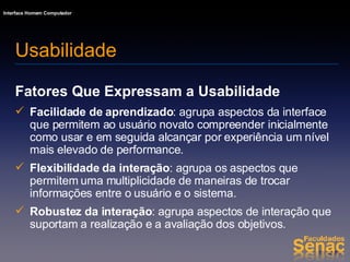 Fatores Que Expressam a Usabilidade Facilidade de aprendizado : agrupa aspectos da interface que permitem ao usuário novato compreender inicialmente como usar e em seguida alcançar por experiência um nível mais elevado de performance. Flexibilidade da interação : agrupa os aspectos que permitem uma multiplicidade de maneiras de trocar informações entre o usuário e o sistema. Robustez da interação : agrupa aspectos de interação que suportam a realização e a avaliação dos objetivos. Usabilidade 