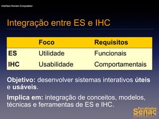 Objetivo:  desenvolver sistemas interativos  úteis  e  usáveis . Implica em:  integração de conceitos, modelos, técnicas e ferramentas de ES e IHC. Integração entre ES e IHC Comportamentais Usabilidade IHC Funcionais Utilidade ES Requisitos Foco 