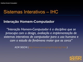 Sistemas Interativos – IHC Interação Homem-Computador “ Interação Homem-Computador é a disciplina que se preocupa com o design, avaliação e implementação de sistemas interativos de computador para o uso humano e com o estudo do fenômeno maior que os cerca” ACM SIGCHI ( http://www.acm.org/sigchi/cdg/cdg2.html ) 