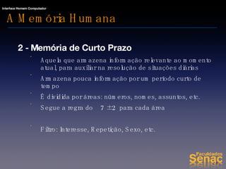 A Memória Humana 2 - Memória de Curto Prazo Aquela que armazena informação relevante ao momento atual, para auxiliar na resolução de situações diárias Armazena pouca informação por um período curto de tempo É dividida por áreas: números, nomes, assuntos, etc. Segue a regra do  7  ± 2  para cada área Filtro: Interesse, Repetição, Sexo, etc. 