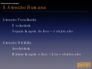 A Atenção Humana Atenção Focalizada É voluntária Separa imagem de foco – 1 objeto alvo Atenção Dividida Involuntária Mistura imagem e foco – 2 ou + objetos alvo 