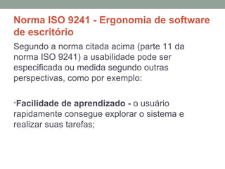 Norma ISO 9241 - Ergonomia de software de escritório Segundo a norma citada acima (parte 11 da norma ISO 9241) a usabilidade pode ser especificada ou medida segundo outras perspectivas, como por exemplo: Facilidade de aprendizado -  o usuário rapidamente consegue explorar o sistema e realizar suas tarefas; 