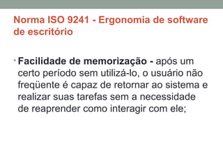 Norma ISO 9241 - Ergonomia de software de escritório Facilidade de memorização -  após um certo período sem utilizá-lo, o usuário não freqüente é capaz de retornar ao sistema e realizar suas tarefas sem a necessidade de reaprender como interagir com ele; 