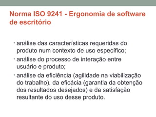 Norma ISO 9241 - Ergonomia de software de escritório análise das características requeridas do produto num contexto de uso específico; análise do processo de interação entre usuário e produto; análise da eficiência (agilidade na viabilização do trabalho), da eficácia (garantia da obtenção dos resultados desejados) e da satisfação resultante do uso desse produto. 