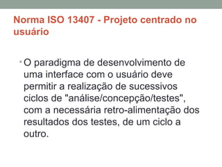 Norma ISO 13407 - Projeto centrado no usuário O paradigma de desenvolvimento de uma interface com o usuário deve permitir a realização de sucessivos ciclos de "análise/concepção/testes", com a necessária retro-alimentação dos resultados dos testes, de um ciclo a outro. 