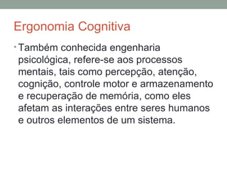 Ergonomia Cognitiva Também conhecida engenharia psicológica, refere-se aos processos mentais, tais como percepção, atenção, cognição, controle motor e armazenamento e recuperação de memória, como eles afetam as interações entre seres humanos e outros elementos de um sistema. 