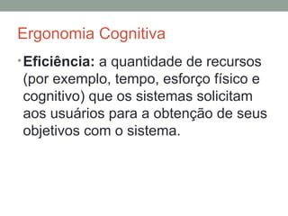 Ergonomia Cognitiva Eficiência:  a quantidade de recursos (por exemplo, tempo, esforço físico e cognitivo) que os sistemas solicitam aos usuários para a obtenção de seus objetivos com o sistema. 