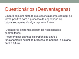 Questionários (Desvantagens) Embora seja um método que essencialmente contribui de forma positiva para o processo de engenharia de requisitos, apresenta alguns pontos fracos: Utilizadores diferentes podem ter necessidades contraditórias. Pode originar grandes discrepâncias entre o funcionamento actual do processo de negócio, e o plano para o futuro. 