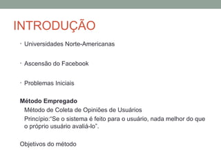INTRODUÇÃO Universidades Norte-Americanas Ascensão do Facebook Problemas Iniciais Método Empregado Método de Coleta de Opiniões de Usuários Princípio:“Se o sistema é feito para o usuário, nada melhor do que o próprio usuário avaliá-lo”.  Objetivos do método 